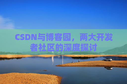 CSDN与博客园,两大开发者社区的深度探讨 CSDN与博客园,两大开发者社区的深度探讨